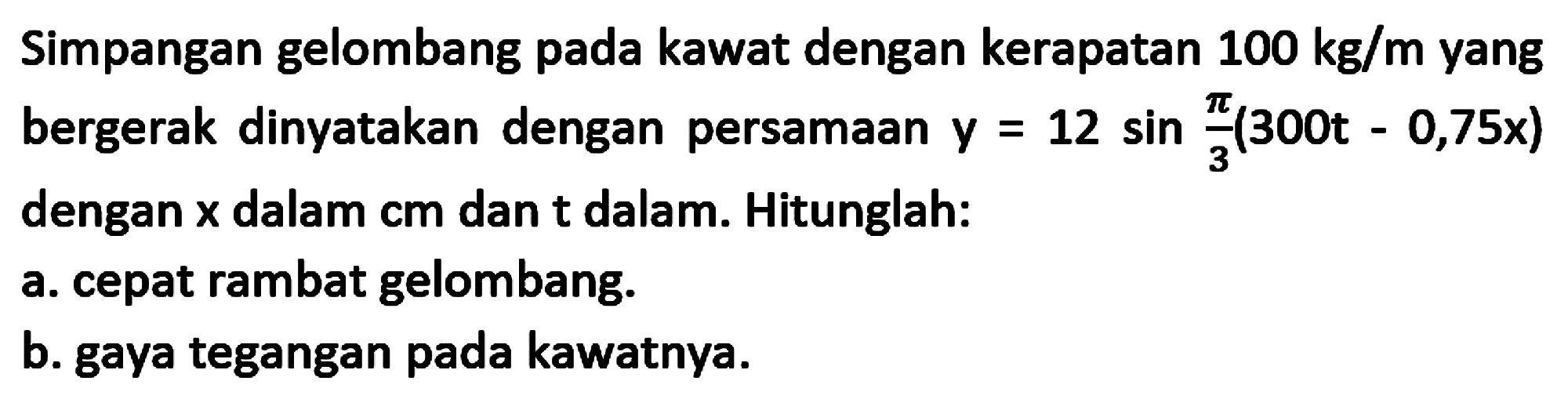 Simpangan gelombang pada kawat dengan kerapatan  100 kg / m  yang bergerak dinyatakan dengan persamAn  y=12 sin (pi)/(3)(300 t-0,75 x)  dengan  x  dalam  cm  dan t dalam. Hitunglah:
a. cepat rambat gelombang.
b. gaya tegangan pada kawatnya.