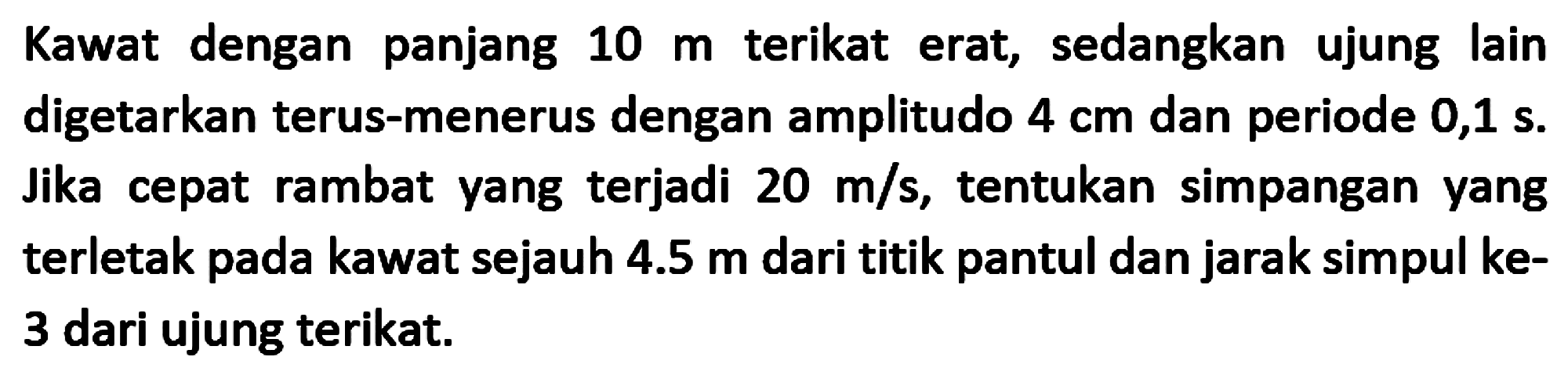 Kawat dengan panjang  10 m  terikat erat, sedangkan ujung lain digetarkan terus-menerus dengan amplitudo  4 cm  dan periode  0,1 s .  Jika cepat rambat yang terjadi  20 m / s , tentukan simpangan yang terletak pada kawat sejauh  4.5 m  dari titik pantul dan jarak simpul ke3 dari ujung terikat.