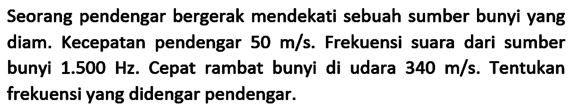 Seorang pendengar bergerak mendekati sebuah sumber bunyi yang diam. Kecepatan pendengar  50 m / s . Frekuensi suara dari sumber bunyi  1.500 Hz . Cepat rambat bunyi di udara  340 m / s . Tentukan frekuensi yang didengar pendengar.