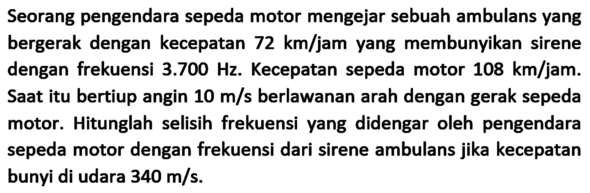 Seorang pengendara sepeda motor mengejar sebuah ambulans yang bergerak dengan kecepatan  72 ~km / jam  yang membunyikan sirene dengan frekuensi  3.700 Hz . Kecepatan sepeda motor  108 ~km / jam . Saat itu bertiup angin  10 m / s  berlawanan arah dengan gerak sepeda motor. Hitunglah selisih frekuensi yang didengar oleh pengendara sepeda motor dengan frekuensi dari sirene ambulans jika kecepatan bunyi di udara  340 m / s .