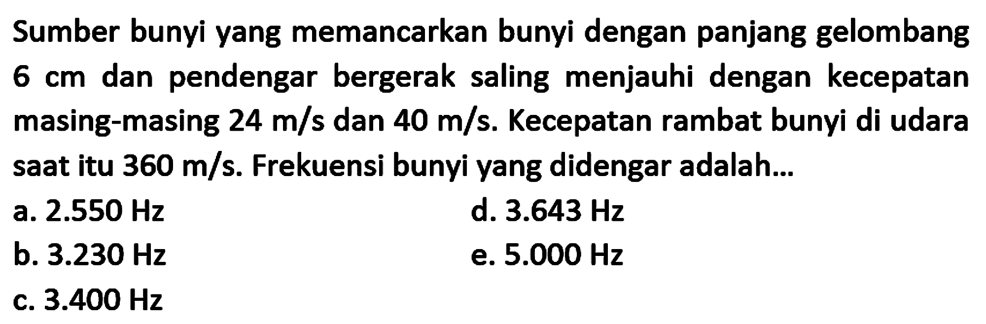 Sumber bunyi yang memancarkan bunyi dengan panjang gelombang  6 cm  dan pendengar bergerak saling menjauhi dengan kecepatan masing-masing  24 m / s  dan  40 m / s . Kecepatan rambat bunyi di udara saat itu  360 m / s . Frekuensi bunyi yang didengar adalah...
a.  2.550 Hz 
d.  3.643 Hz 
b.  3.230 Hz 
e.  5.000 Hz 
c.  3.400 Hz 