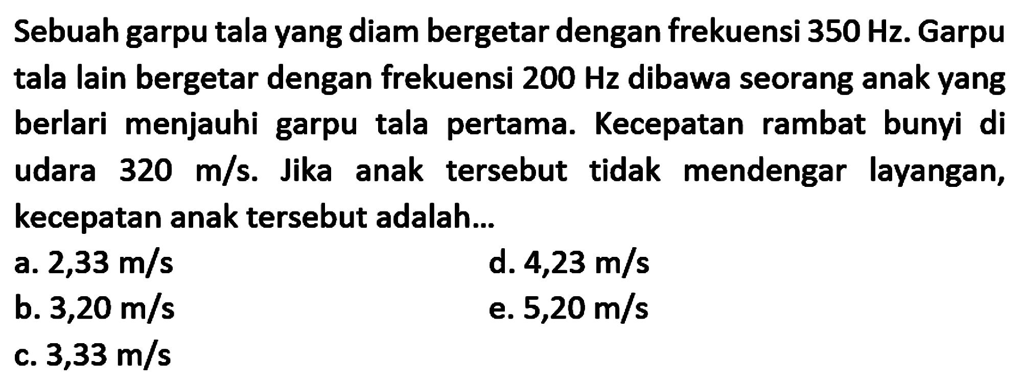 Sebuah garpu tala yang diam bergetar dengan frekuensi  350 Hz . Garpu tala lain bergetar dengan frekuensi  200 Hz  dibawa seorang anak yang berlari menjauhi garpu tala pertama. Kecepatan rambat bunyi di udara  320 m / s . Jika anak tersebut tidak mendengar layangan, kecepatan anak tersebut adalah...
a.  2,33 m / s 
d.  4,23 m / s 
b.  3,20 m / s 
e.  5,20 m / s 
c.  3,33 m / s 