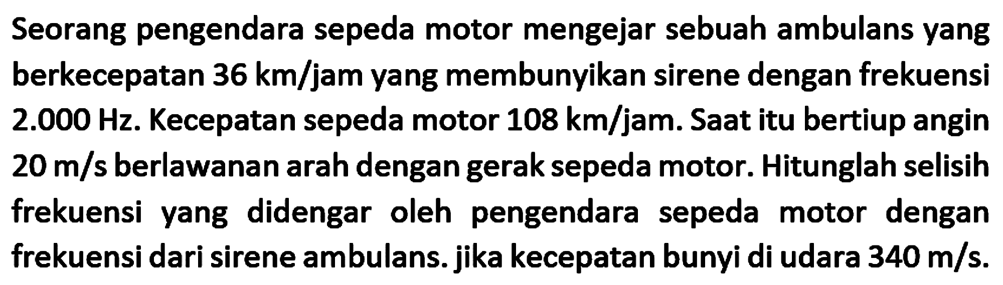 Seorang pengendara sepeda motor mengejar sebuah ambulans yang berkecepatan  36 km / jam  yang membunyikan sirene dengan frekuensi 2.000 Hz. Kecepatan sepeda motor  108 km / jam . Saat itu bertiup angin  20 m / s  berlawanan arah dengan gerak sepeda motor. Hitunglah selisih frekuensi yang didengar oleh pengendara sepeda motor dengan frekuensi dari sirene ambulans. jika kecepatan bunyi di udara  340 m / s .