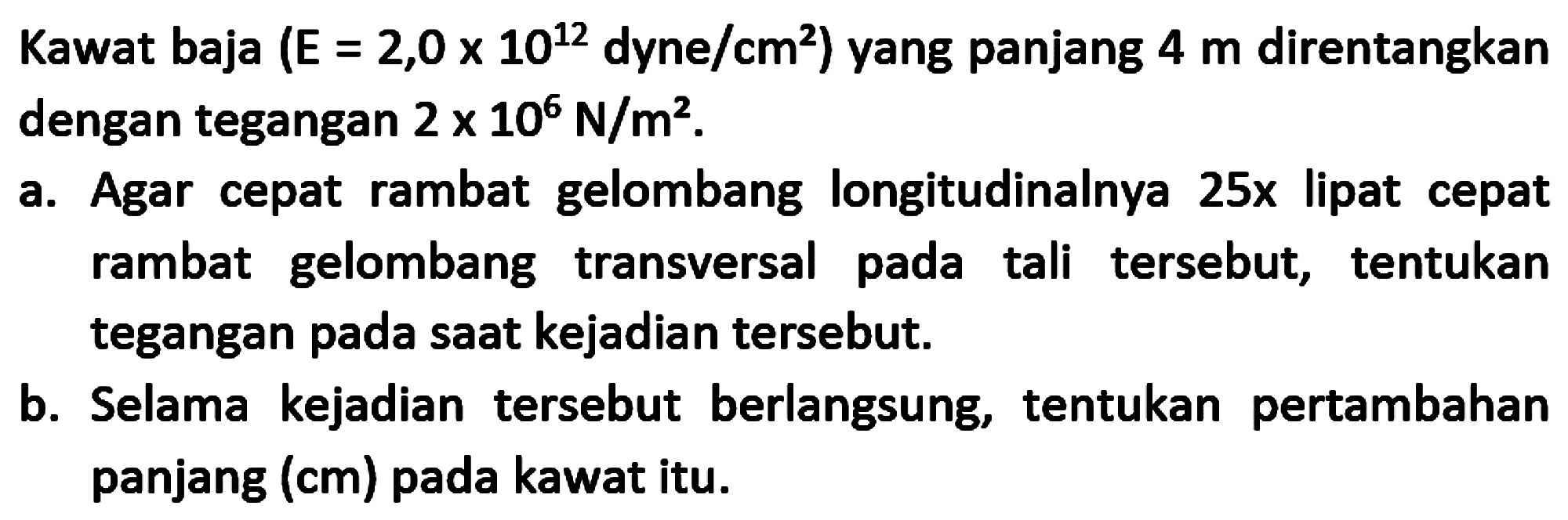 Kawat baja (E = 2,0 x 10^12 dyne/cm^2) yang panjang 4 m direntangkan dengan tegangan 2 x 10^6 N/m^2.
a. Agar cepat rambat gelombang longitudinalnya 25x lipat cepat rambat gelombang transversal pada tali tersebut, tentukan tegangan pada saat kejadian tersebut.
b. Selama kejadian tersebut berlangsung, tentukan pertambahan panjang (cm) pada kawat itu.