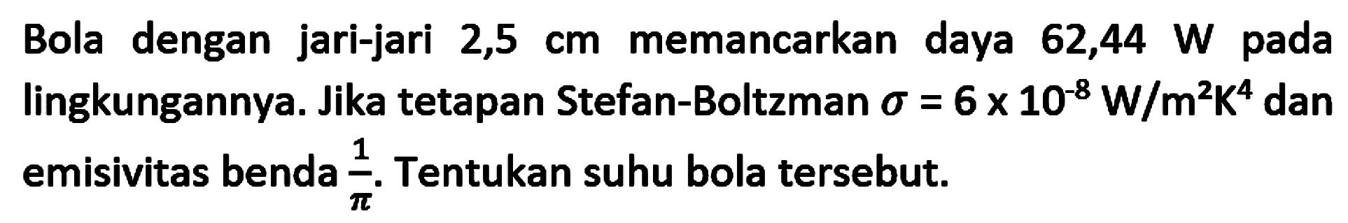 Bola dengan jari-jari  2,5 cm  memancarkan daya  62,44 W  pada lingkungannya. Jika tetapan Stefan-Boltzman  \sigma=6 x 10^(-8) W / m^2 K^4  dan emisivitas benda  {1}/{pi} . Tentukan suhu bola tersebut.