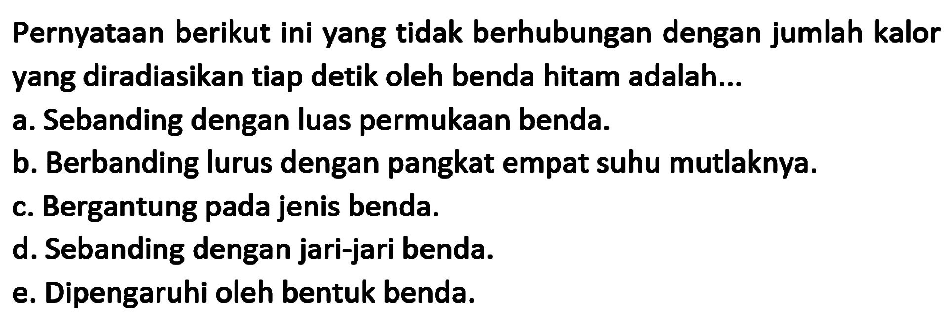 Pernyataan berikut ini yang tidak berhubungan dengan jumlah kalor yang diradiasikan tiap detik oleh benda hitam adalah...
a. Sebanding dengan luas permukaan benda.
b. Berbanding lurus dengan pangkat empat suhu mutlaknya.
c. Bergantung pada jenis benda.
d. Sebanding dengan jari-jari benda.
e. Dipengaruhi oleh bentuk benda.