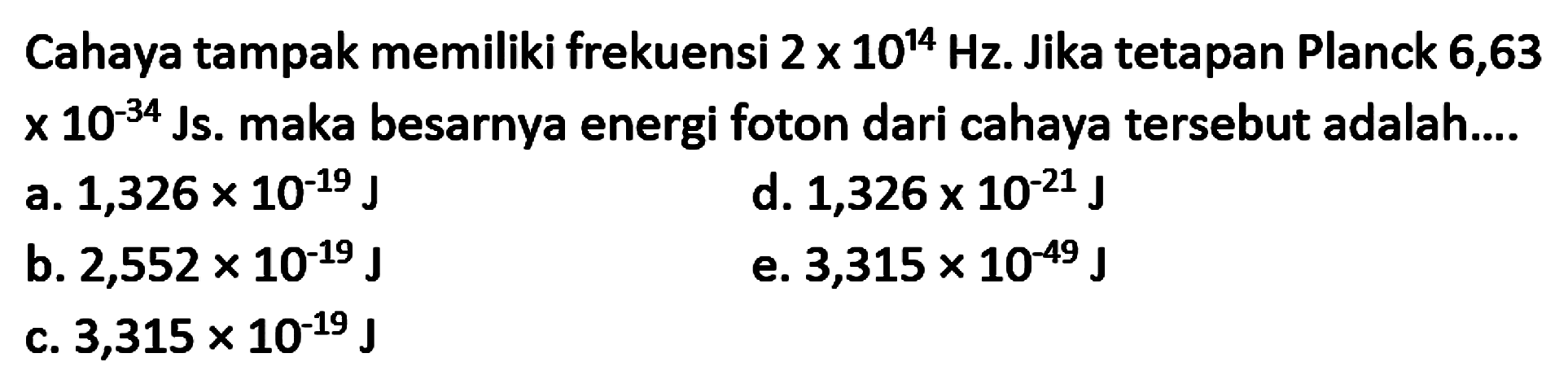 Cahaya tampak memiliki frekuensi  2 x 10^{14} Hz . Jika tetapan Planck 6,63  x 10^{-34}  Js. maka besarnya energi foton dari cahaya tersebut adalah....
a.  1,326 x 10^{-19} J
d.  1,326 x 10^{-21} J
b.  2,552 x 10^{-19} J
e.  3,315 x 10^{-49} J
c.  3,315 x 10^{-19} J