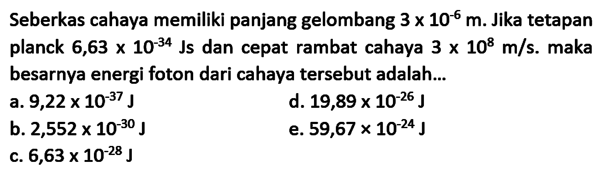 Seberkas cahaya memiliki panjang gelombang  3 x 10^{-6} m . Jika tetapan planck  6,63 x 10^{-34} \mathrm{Js}  dan cepat rambat cahaya  3 x 10^{8} m / s . maka besarnya energi foton dari cahaya tersebut adalah...
a.  9,22 x 10^{-37} J
d.  19,89 x 10^{-26} J
b.  2,552 x 10^{-30} J
e.  59,67 x 10^{-24} J
c.  6,63 x 10^{-28} J