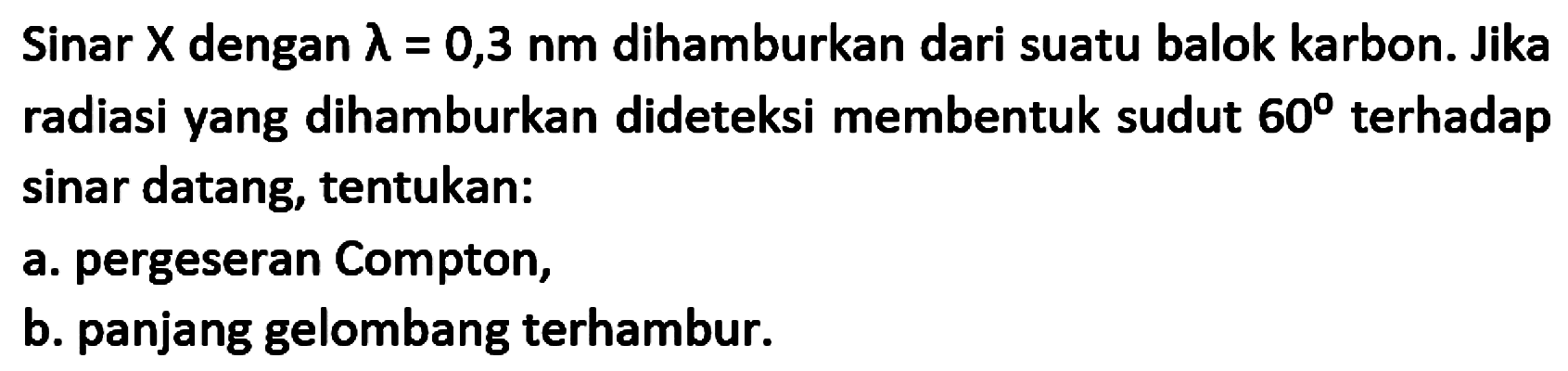 Sinar  X  dengan  lambda=0,3 nm  dihamburkan dari suatu balok karbon. Jika radiasi yang dihamburkan dideteksi membentuk sudut  60  terhadap sinar datang, tentukan:
a. pergeseran Compton,
b. panjang gelombang terhambur.