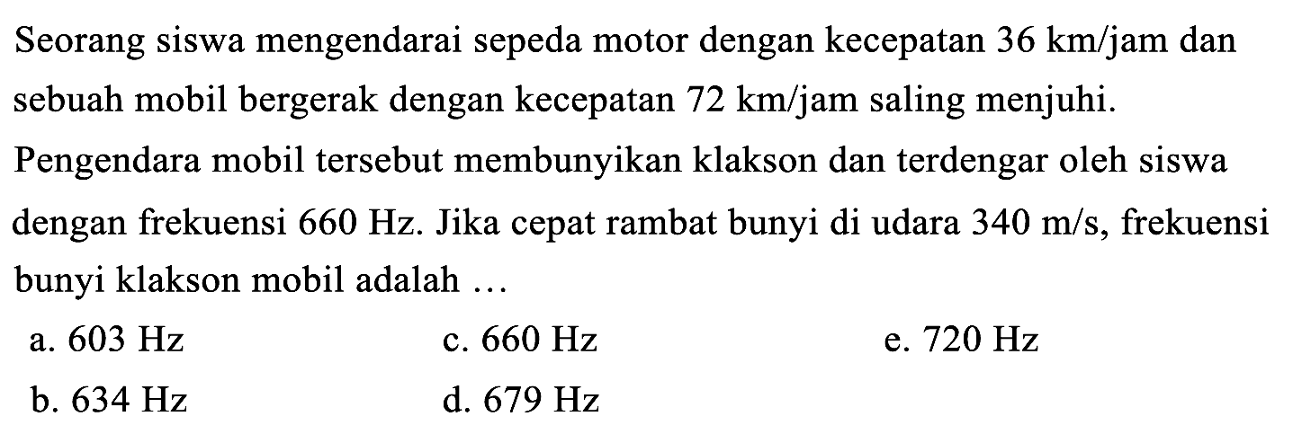 Seorang siswa mengendarai sepeda motor dengan kecepatan  36 km / jam  dan sebuah mobil bergerak dengan kecepatan  72 km / jam  saling menjuhi.

Pengendara mobil tersebut membunyikan klakson dan terdengar oleh siswa dengan frekuensi  660 Hz . Jika cepat rambat bunyi di udara  340 m / s , frekuensi bunyi klakson mobil adalah ...
a.  603 Hz 
c.  660 Hz 
e.  720 Hz 
b.  634 Hz 
d.  679 Hz 