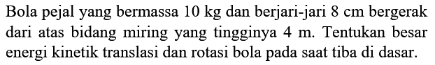 Bola pejal yang bermassa 10 kg dan berjari-jari 8 cm bergerak dari atas bidang miring yang tingginya 4 m. Tentukan besar energi kinetik translasi dan rotasi bola pada saat tiba di dasar.