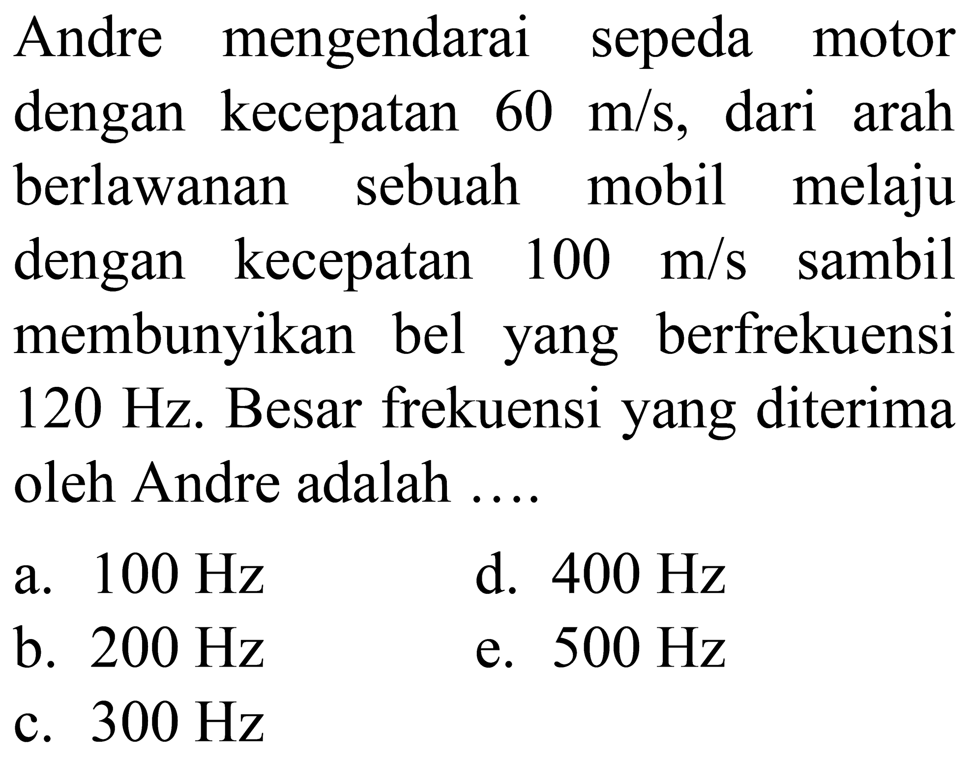 Andre mengendarai sepeda motor dengan kecepatan  60 m / s , dari arah berlawanan sebuah mobil melaju dengan kecepatan  100 m / s  sambil membunyikan bel yang berfrekuensi  120 Hz . Besar frekuensi yang diterima oleh Andre adalah ....
a.  100 Hz 
d.  400 Hz 
b.  200 Hz 
e.  500 Hz 
c.  300 Hz 