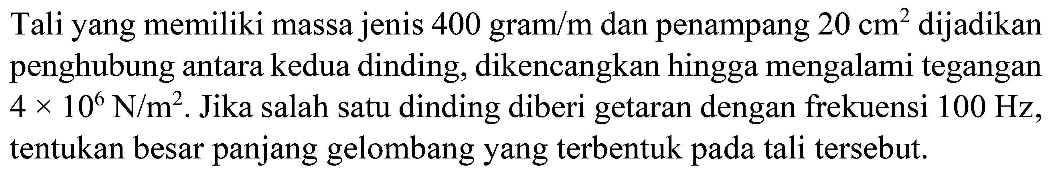 Tali yang memiliki massa jenis 400 gram  / m  dan penampang  20 cm^2  dijadikan penghubung antara kedua dinding, dikencangkan hingga mengalami tegangan  4 x 10^6 N / m^2 .  Jika salah satu dinding diberi getaran dengan frekuensi  100 Hz , tentukan besar panjang gelombang yang terbentuk pada tali tersebut.