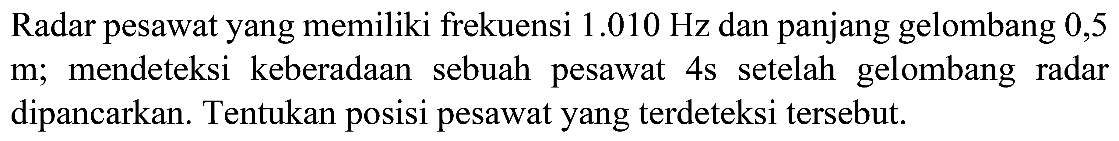 Radar pesawat yang memiliki frekuensi  1.010 Hz  dan panjang gelombang 0,5  m ; mendeteksi keberadaan sebuah pesawat  4 ~s  setelah gelombang radar dipancarkan. Tentukan posisi pesawat yang terdeteksi tersebut.