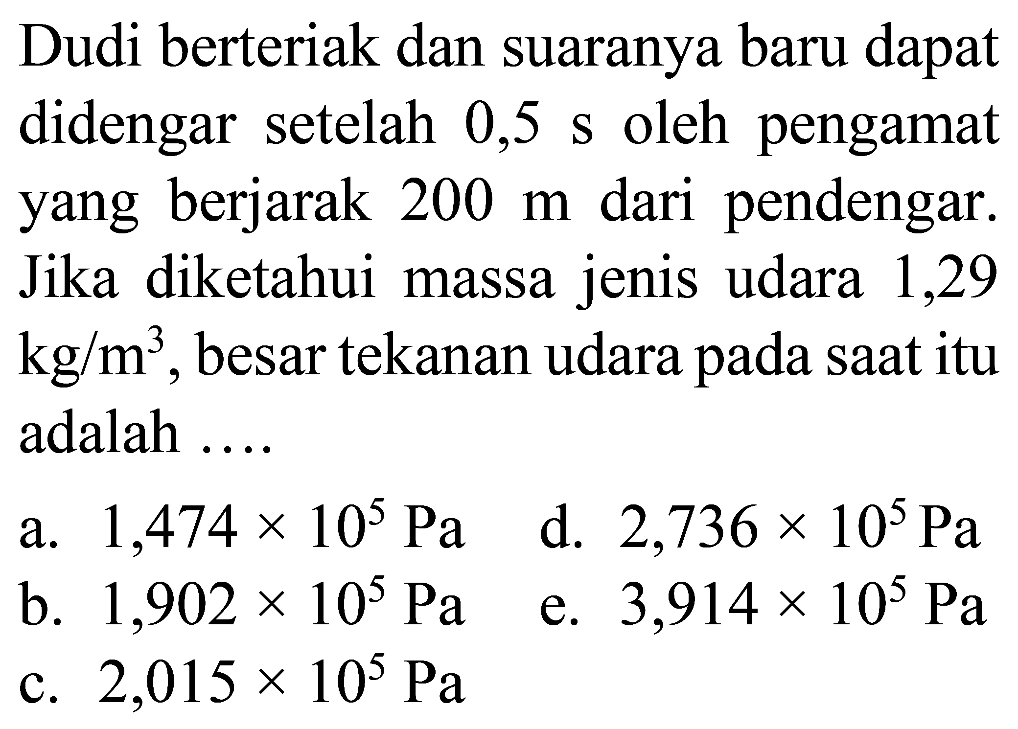 Dudi berteriak dan suaranya baru dapat didengar setelah  0,5 ~s  oleh pengamat yang berjarak  200 m  dari pendengar. Jika diketahui massa jenis udara 1,29  kg / m^(3) , besar tekanan udara pada saat itu adalah ....
a.  1,474 x 10^(5) ~Pa 
d.  2,736 x 10^(5) ~Pa 
b.  1,902 x 10^(5) ~Pa 
e.  3,914 x 10^(5) ~Pa 
c.  2,015 x 10^(5) ~Pa 