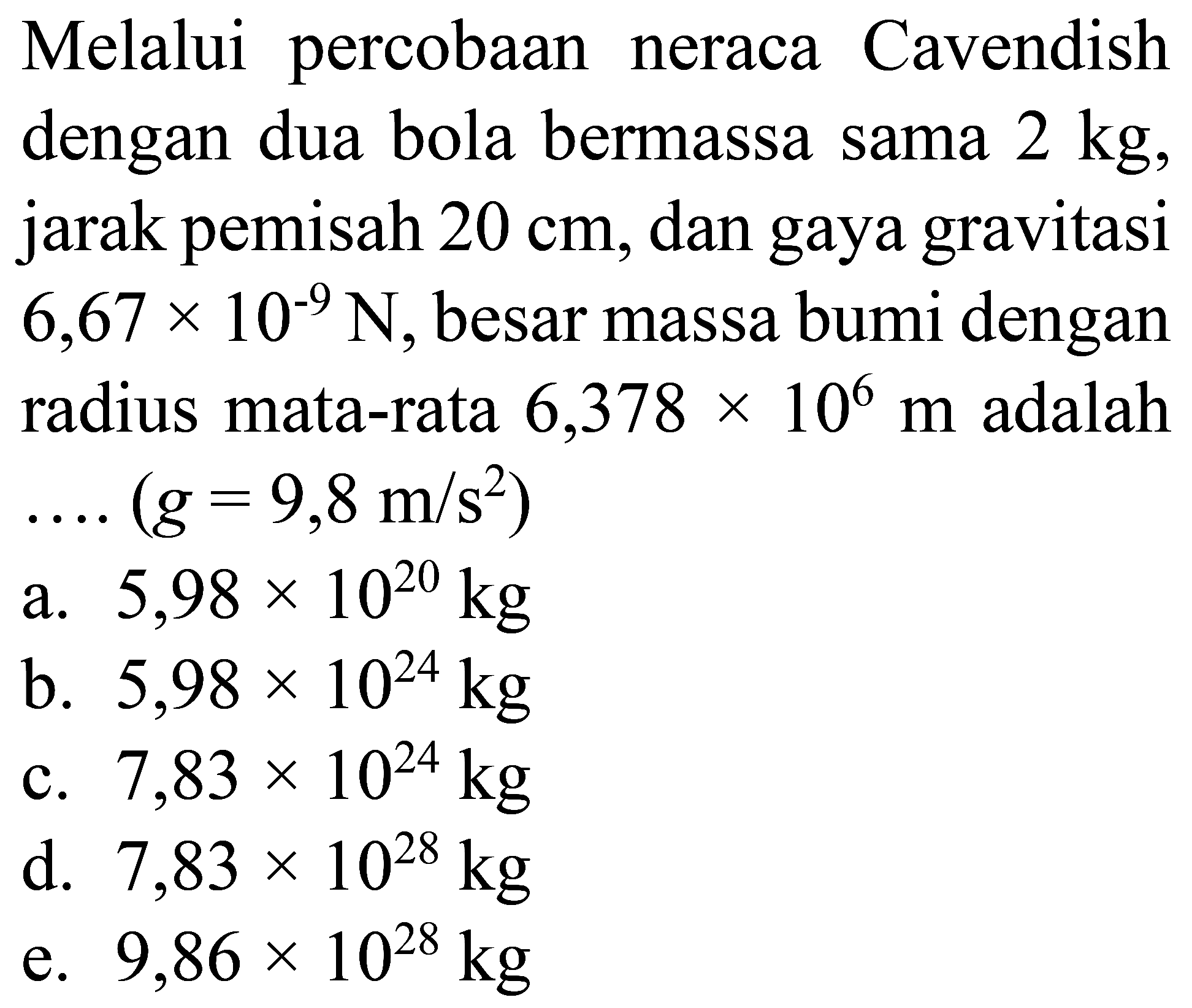 Melalui percobaan neraca Cavendish dengan dua bola bermassa sama 2 kg, jarak pemisah 20 cm, dan gaya gravitasi 6,67 x 10^(-9) N, besar massa bumi dengan radius mata-rata 6,378 x 10^6 m adalah ...(g = 9,8 m/s^2)