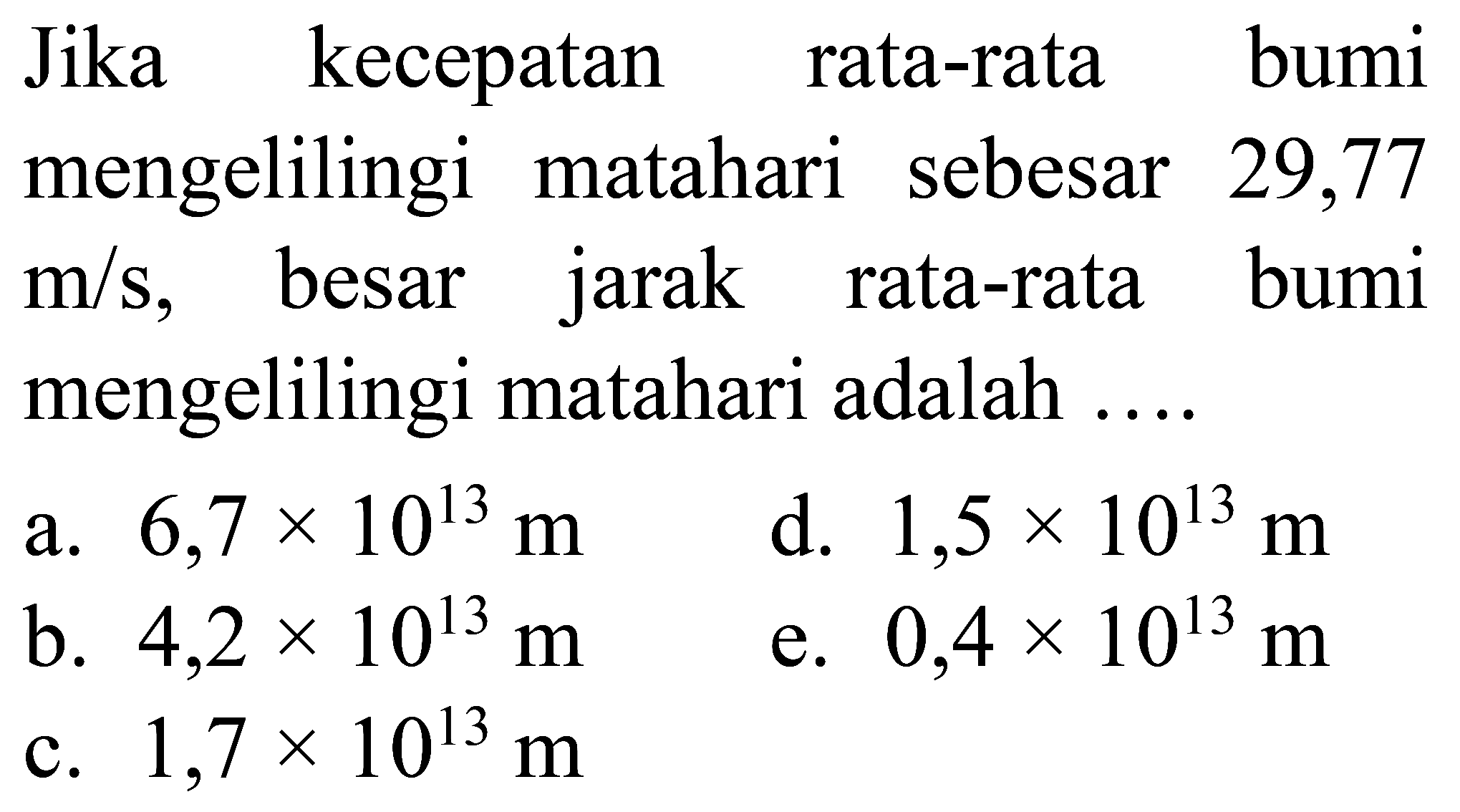 Jika kecepatan rata-rata bumi
mengelilingi matahari sebesar 29,77
 m / s,   besar jarak rata-rata bumi
mengelilingi matahari adalah  ... 
a. 6,7 x 10^13 m  
d. 1,5 x 10^13 m  
b. 4,2 x 10^13 m  
e. 0,4 x 10^13 m  
c. 1,7 x 10^13 m 