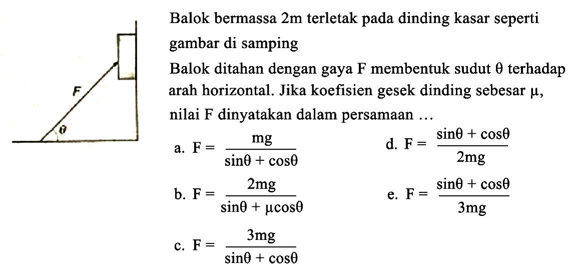 F theta 
Balok bermassa 2 m terletak pada dinding kasar seperti gambar di samping 
Balok ditahan dengan gaya F membentuk sudut theta terhadap arah horizontal. Jika koefisien gesek dinding sebesar mu, nilai F dinyatakan dalam persamaan ...