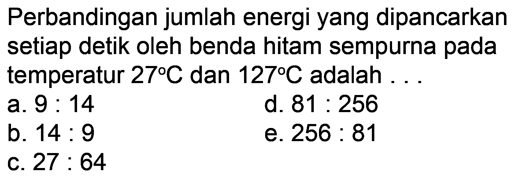 Perbandingan jumlah energi yang dipancarkan setiap detik oleh benda hitam sempurna pada temperatur  27 C  dan  127 C  adalah  .... 
a.  9: 14 
d.  81: 256 
b.  14: 9 
e.  256: 81 
c.  27: 64 