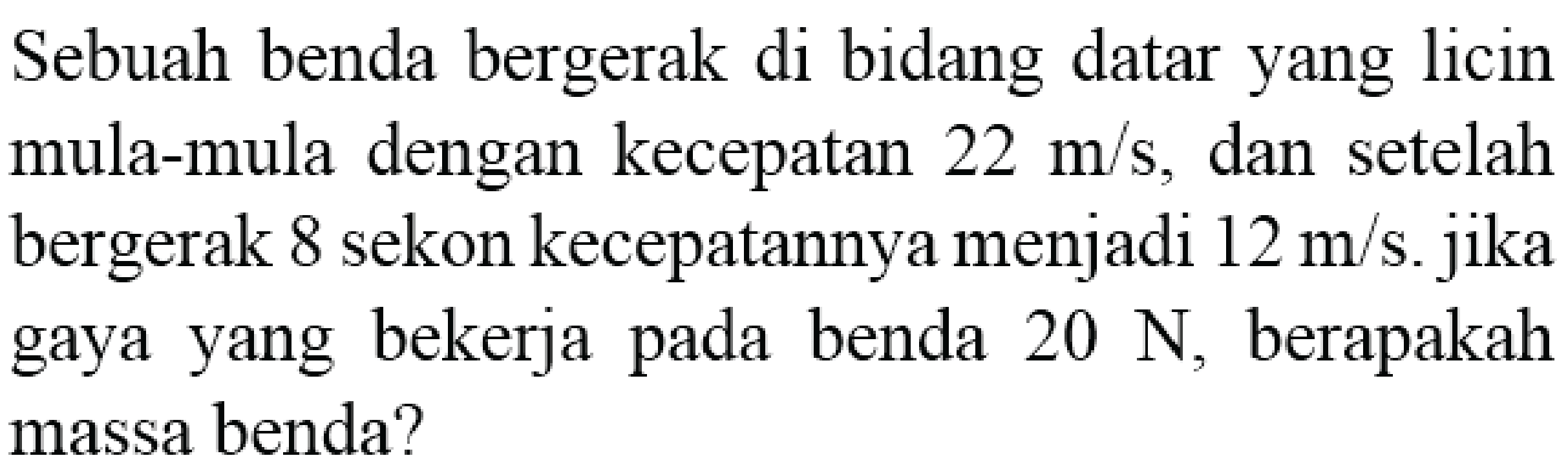 Sebuah benda bergerak di bidang datar yang licin mula-mula dengan kecepatan  22 m / s , dan setelah bergerak 8 sekon kecepatannya menjadi  12 m / s . jika gaya yang bekerja pada benda  20 N , berapakah massa benda?