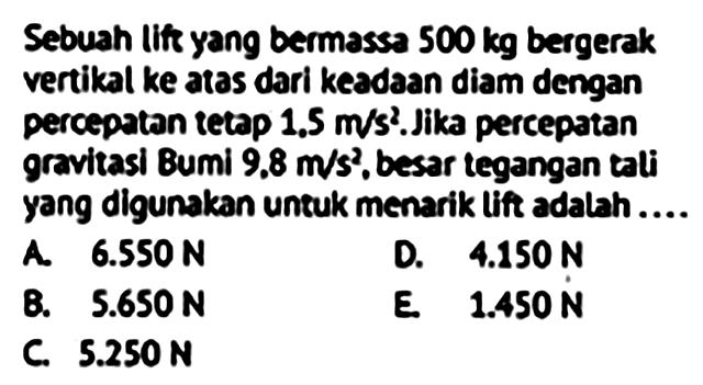 Sebuah lif yang bermassa  500 kg  bergerak vertikal ke atas dari keadaan diam dengan percepatan tetap  1.5 m / s^2 . Jika percepatan gravitasi Bumi  9.8 m / s^2 , besar tegangan tali yang digunakan untuk menarik lift adalah....
A.  6.550 N 
D.  4.150 N 
B.  5.650 N 
E.  1.450 N 
C.  5.250 N 