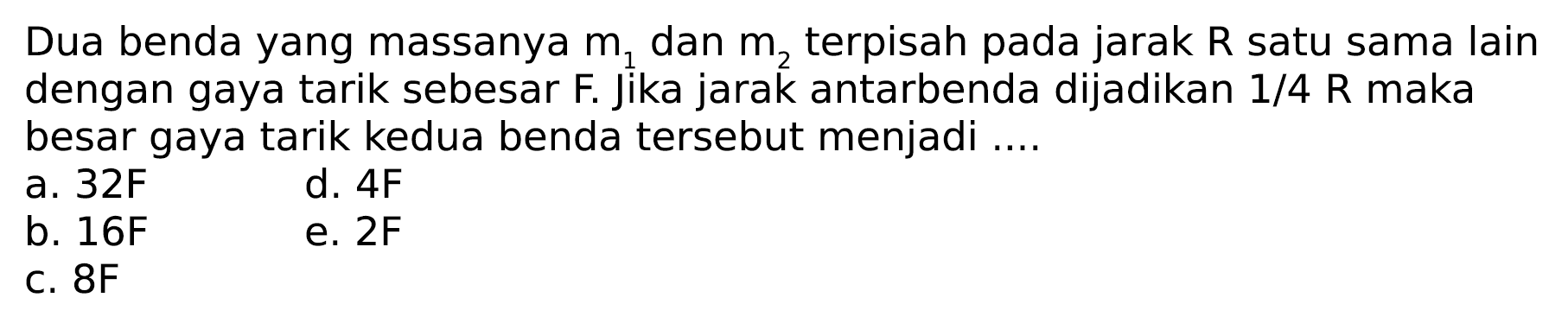 Dua benda yang massanya m1 dan m2 terpisah pada jarak R satu sama lain m dengan gaya tarik sebesar F. Jika jarak antarbenda dijadikan 1/4 R maka besar gaya tarik kedua benda tersebut menjadi ....