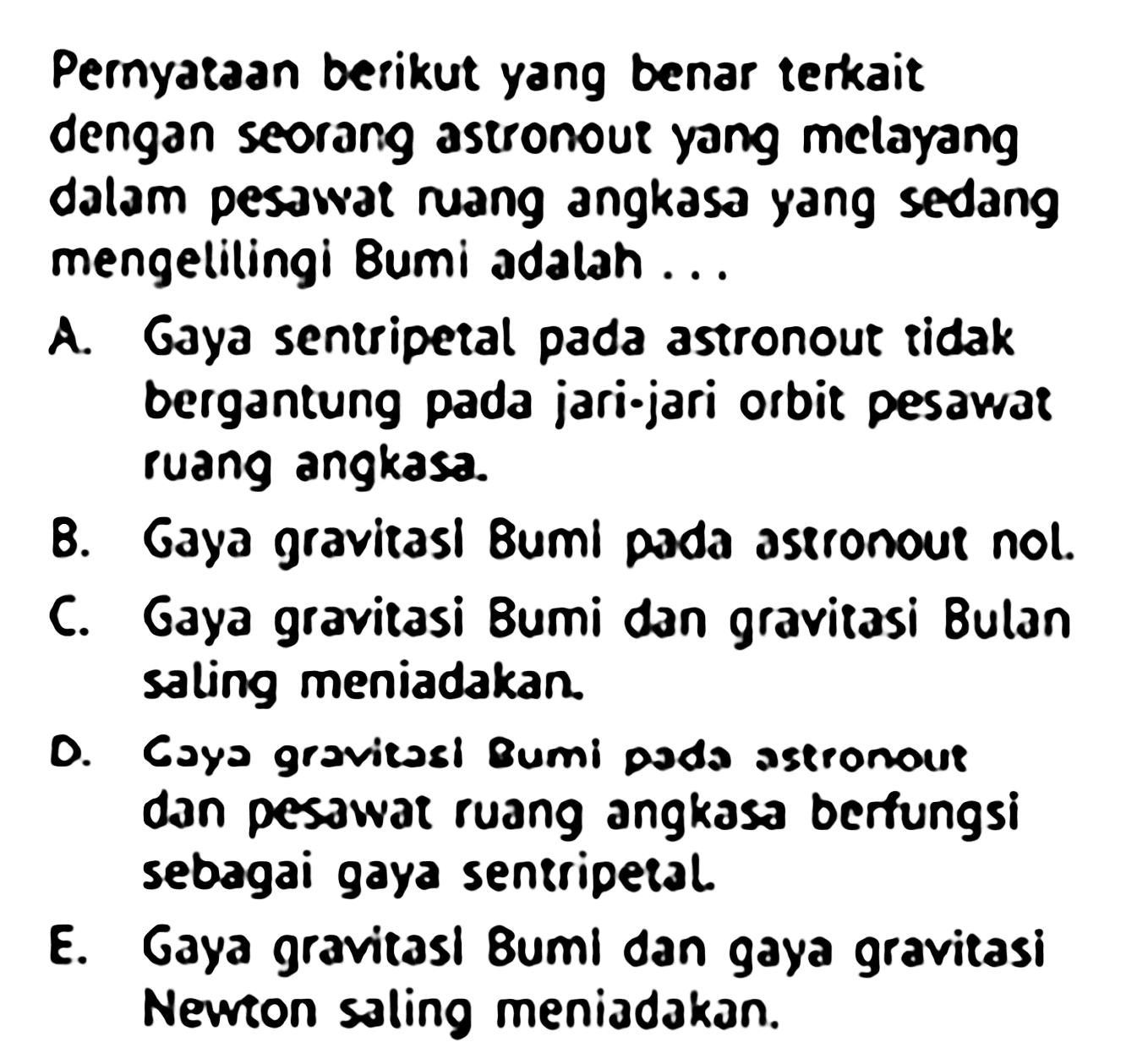 Pernyataan berikut yang benar terkait dengan seorang astronoue yang melayang dalam pesawat ruang angkasa yang sedang mengelilingi Bumi adalah...
A. Gaya sentripetal pada astronout ridak bergantung pada jari-jari orbit pesawat ruang angkasa.
B. Gaya gravirasl Bumi pada aspronour nol.
C. Gaya gravitasi Bumi dan gravitasi Bulan saling meniadakan.
D. Coya gravitasi Bumi poda astronour dan pesawat ruang angkasa berfungsi sebagai gaya sentripetal.
E. Gaya gravitasl Bumi dan gaya gravitasi Newton saling meniadakan.