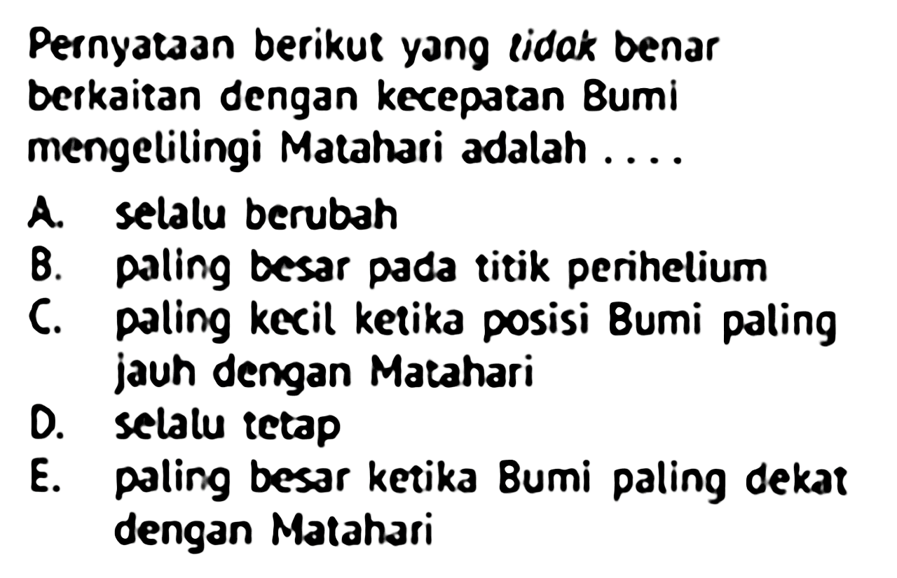 PernyatAn berikut yang lidak benar berkaitan dengan kecepatan Bumi mengelilingi Matahari adalah ....
A. selalu berubah
B. paling besar pada titik perihelium
C. paling kecil ketika posisi Bumi paling jauh dengan Matahari
D. selatu tetap
E. paling besar ketika Bumi paling dekat dengan Matahari