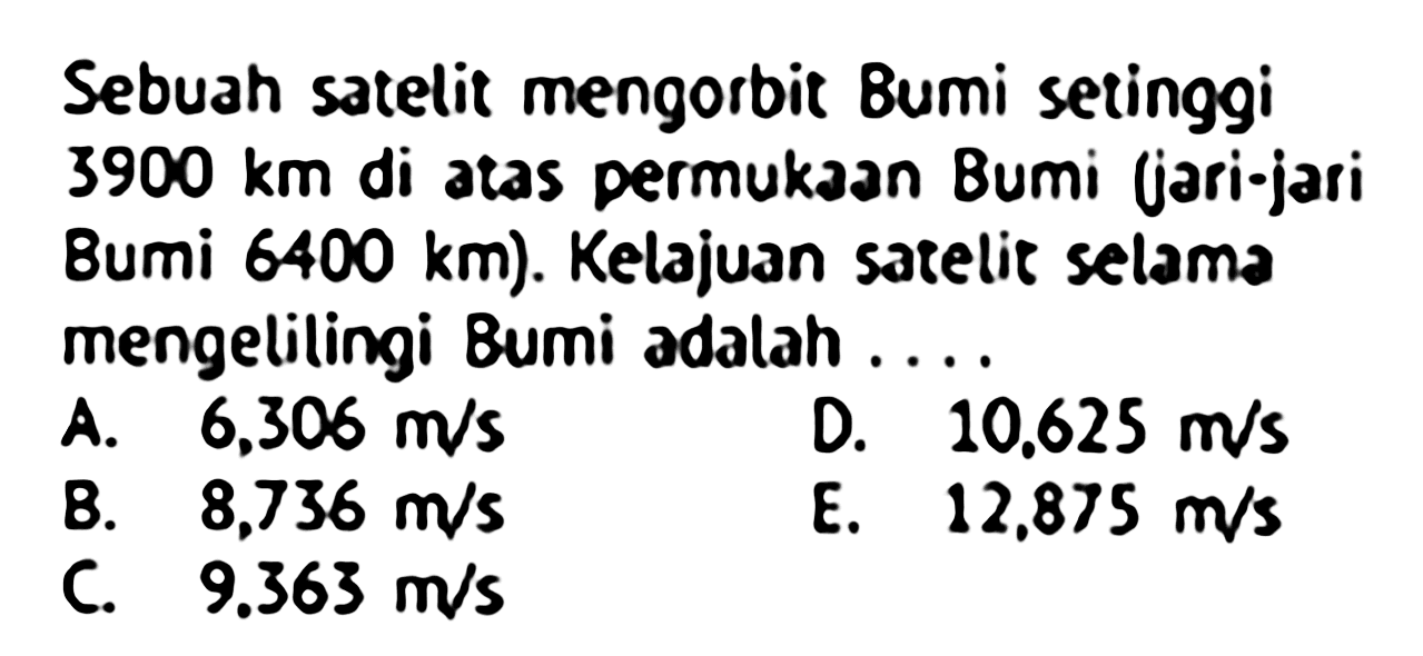 Sebuah satelit mengorbit Bumi setinggi  3900 km  di atas permukAn Bumi (jari-jari Bumi  6400 km . Kelajuan satelit selama mengelilingi Bumi adalah ....
A.  6,306 m / s 
D.  10.625 m / s 
B.  8,736 m / s 
E.  12.875 m / s 
C.  9.363 m / s 