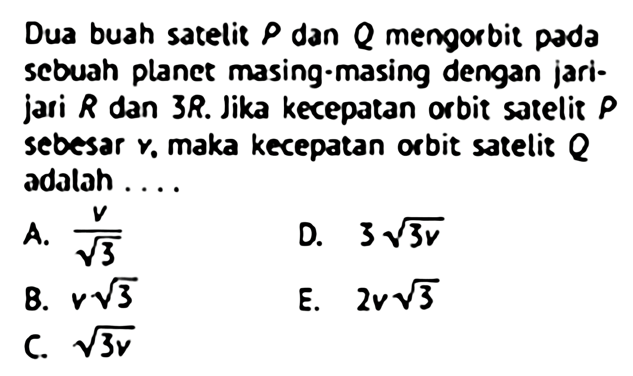 Dua buah satelit  P  dan  Q  mengorbit pada scbuah planet masing-masing dengan jarijari  R  dan 3R. Jika kecepatan orbit satelit  P  sebesar  y , maka kecepatan orbit satelit  Q  adalah ....
A.  v/akar(3) 
D.  3 akar(3v) 
8.  v akar(3) 
E.  2v akar(3) 
C.  akar(3v) 