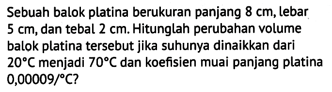 Sebuah balok platina berukuran panjang  8 cm , lebar  5 cm , dan tebal  2 cm . Hitunglah perubahan volume balok platina tersebut jika suhunya dinaikkan dari  20 C  menjadi  70 C  dan koefisien muai panjang platina  0,00009 / C ?