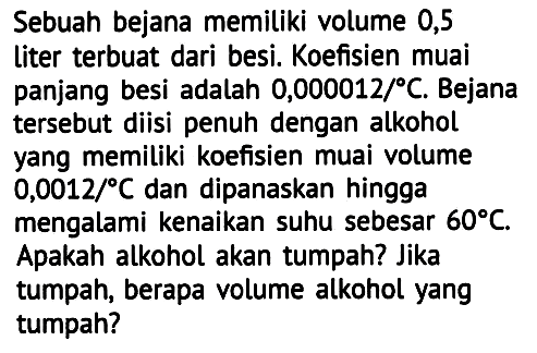 Sebuah bejana memiliki volume 0,5 liter terbuat dari besi. Koefisien muai panjang besi adalah  0,000012 / C . Bejana tersebut diisi penuh dengan alkohol yang memiliki koefisien muai volume  0,0012 / C  dan dipanaskan hingga mengalami kenaikan suhu sebesar  60 C . Apakah alkohol akan tumpah? Jika tumpah, berapa volume alkohol yang tumpah?