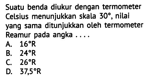 Suatu benda diukur dengan termometer Celsius menunjukkan skala  30 , nilai yang sama ditunjukkan oleh termometer Reamur pada angka ....
A.  16 R 
B.  24 R 
C.  26 R 
D.  37,5 R 