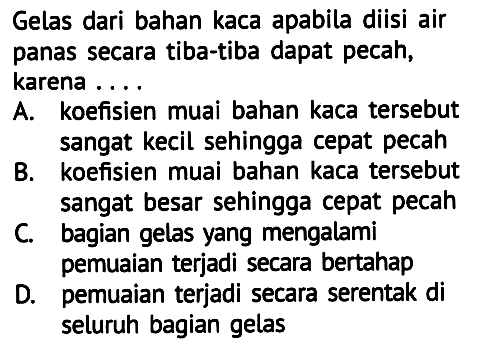 Gelas dari bahan kaca apabila diisi air panas secara tiba-tiba dapat pecah, karena ....
A. koefisien muai bahan kaca tersebut sangat kecil sehingga cepat pecah
B. koefisien muai bahan kaca tersebut sangat besar sehingga cepat pecah
C. bagian gelas yang mengalami
pemuaian terjadi secara bertahap
D. pemuaian terjadi secara serentak di seluruh bagian gelas