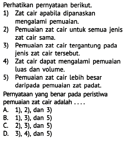 Perhatikan pernyataan berikut.
1) Zat cair apabila dipanaskan
mengalami pemuaian.
2) Pemuaian zat cair untuk semua jenis zat cair sama.
3) Pemuaian zat cair tergantung pada jenis zat cair tersebut.
4) Zat cair dapat mengalami pemuaian luas dan volume.
5) Pemuaian zat cair lebih besar daripada pemuaian zat padat.
Pernyataan yang benar pada peristiwa pemuaian zat cair adalah ....
A. 1), 2), dan 3)
B. 1), 3), dan 5)
C. 2), 3), dan 5)
D. 3), 4), dan 5)