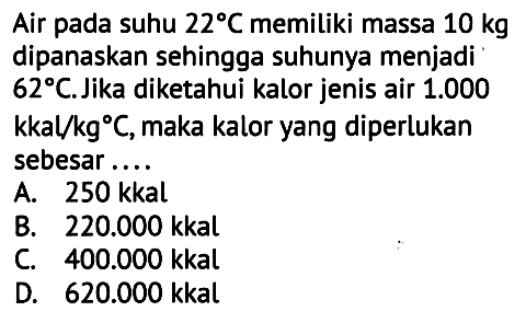 Air pada suhu  22 C  memiliki massa  10 kg  dipanaskan sehingga suhunya menjadi  62 C . Jika diketahui kalor jenis air  1.000   kkal / kg C , maka kalor yang diperlukan sebesar ....
A.  250 kkal 
B.  220.000 kkal 
C.  400.000 kkal 
D.  620.000 kkal 