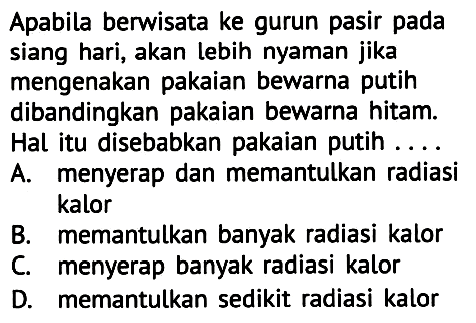 Apabila berwisata ke gurun pasir pada siang hari, akan lebih nyaman jika mengenakan pakaian bewarna putih dibandingkan pakaian bewarna hitam.
Hal itu disebabkan pakaian putih ....
A. menyerap dan memantulkan radiasi kalor
B. memantulkan banyak radiasi kalor
C. menyerap banyak radiasi kalor
D. memantulkan sedikit radiasi kalor