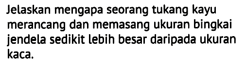 Jelaskan mengapa seorang tukang kayu merancang dan memasang ukuran bingkai jendela sedikit lebih besar daripada ukuran kaca.