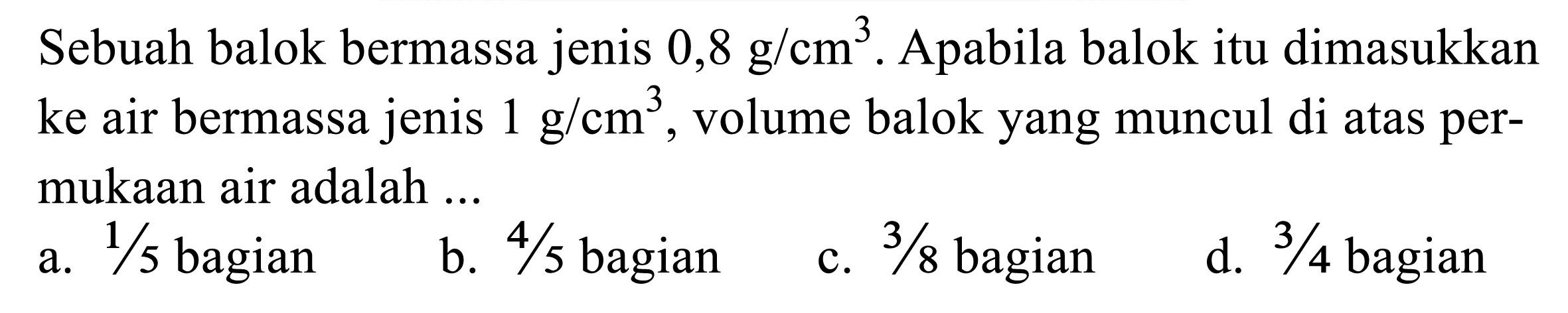 Sebuah balok bermassa jenis 0,8 g/cm^3. Apabila balok itu dimasukkan ke air bermassa jenis 1 g/cm^3, volume balok yang muncul di atas permukaan air adalah ...