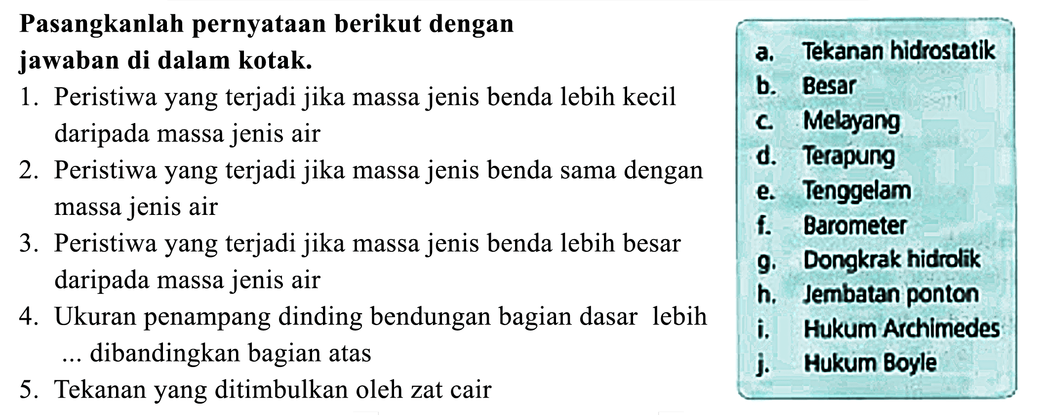 Pasangkanlah pernyataan berikut dengan jawaban di dalam kotak. 
1. Peristiwa yang terjadi jika massa jenis benda lebih kecil daripada massa jenis air 
2. Peristiwa yang terjadi jika massa jenis benda sama dengan massa jenis air 
3. Peristiwa yang terjadi jika massa jenis benda lebih besar daripada massa jenis air 
4. Ukuran penampang dinding bendungan bagian dasar lebih ... dibandingkan bagian atas 
5. Tekanan yang ditimbulkan oleh zat cair 

a. Tekanan hidrostatik 
b. Besar 
c. Melayang 
d. Terapung 
e. Tenggelam 
f. Barometer 
g. Dongkrak hidrolik 
h. Jembatan ponton 
i. Hukum Achimedes 
j. Hukum Boyle 