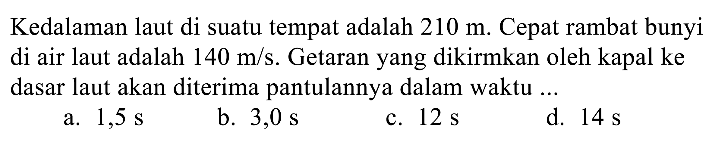 Kedalaman laut di suatu tempat adalah 210 m. Cepat rambat bunyi di air laut adalah 140 m/s. Getaran yang dikirimkan oleh kapal ke dasar laut akan diterima pantulannya dalam waktu ...