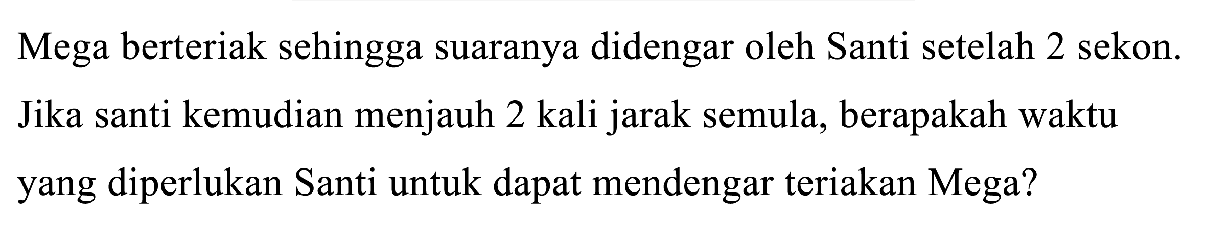 Mega berteriak sehingga suaranya didengar oleh Santi setelah 2 sekon. Jika santi kemudian menjauh 2 kali jarak semula, berapakah waktu yang diperlukan Santi untuk dapat mendengar teriakan Mega?