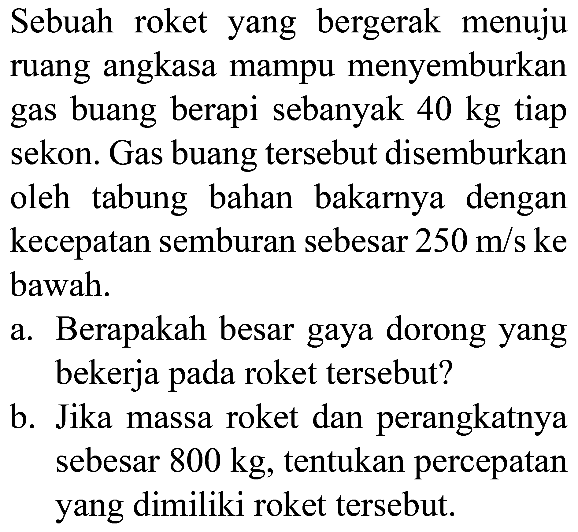 Sebuah roket yang bergerak menuju ruang angkasa mampu menyemburkan gas buang berapi sebanyak  40 kg  tiap sekon. Gas buang tersebut disemburkan oleh tabung bahan bakarnya dengan kecepatan semburan sebesar  250 m / s  ke bawah.
a. Berapakah besar gaya dorong yang bekerja pada roket tersebut?
b. Jika massa roket dan perangkatnya sebesar  800 kg , tentukan percepatan yang dimiliki roket tersebut.