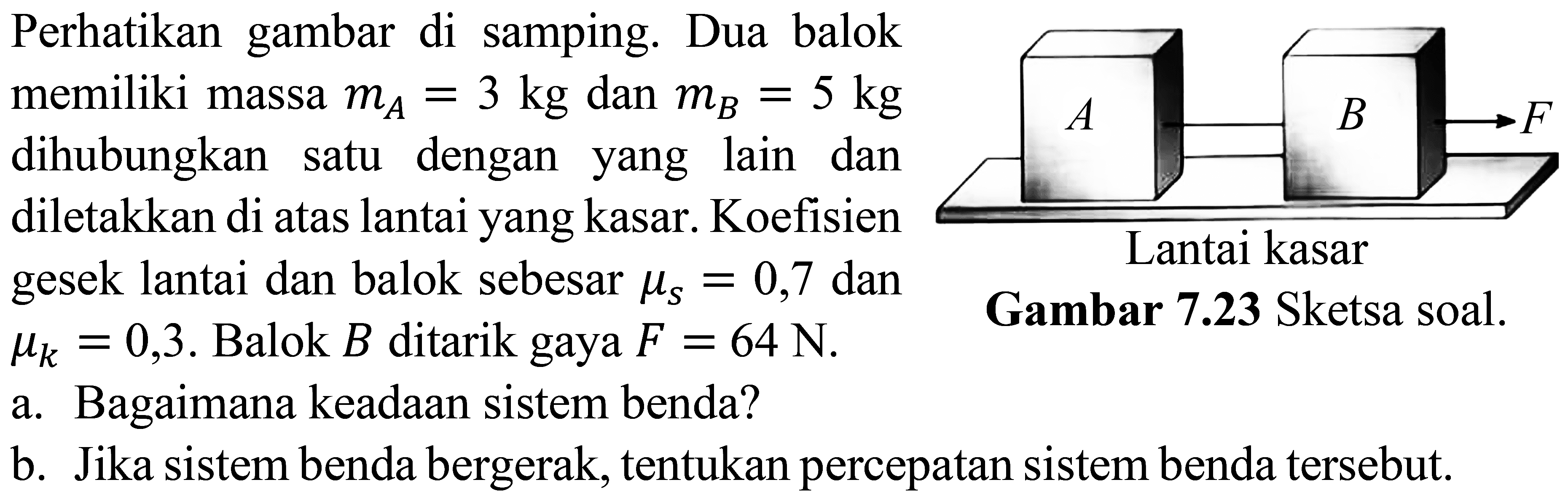 Perhatikan gambar di samping. Dua balok memiliki massa  m_{A}=3 kg  dan  m_{B}=5 kg  dihubungkan satu dengan yang lain dan diletakkan di atas lantai yang kasar. Koefisien gesek lantai dan balok sebesar  \mu_{s}=0,7  dan  \mu_{k}=0,3 .  Balok  B  ditarik gaya  F=64  N.
a. Bagaimana keadaan sistem benda?
b. Jika sistem benda bergerak, tentukan percepatan sistem benda tersebut.