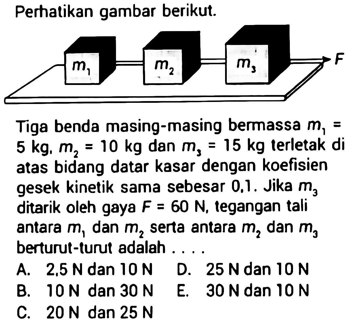 Perhatikan gambar berikut.
Tiga benda masing-masing bermassa  m1=   5 kg, m2=10 kg  dan  m3=15 kg  terletak di atas bidang datar kasar dengan koefisien gesek kinetik sama sebesar  0.1 . Jika  m3  ditarik oleh gaya  F=60 N , tegangan tali antara  m1  dan  m2  serta antara  m2  dan  m3  berturut-furut adalah ....
A.  2.5 N  dan  10 N 
D.  25 N  dan  10 N 
B.  10 N  dan  30 N 
E.  30 N  dan  10 N 
C.  20 N  dan  25 N 