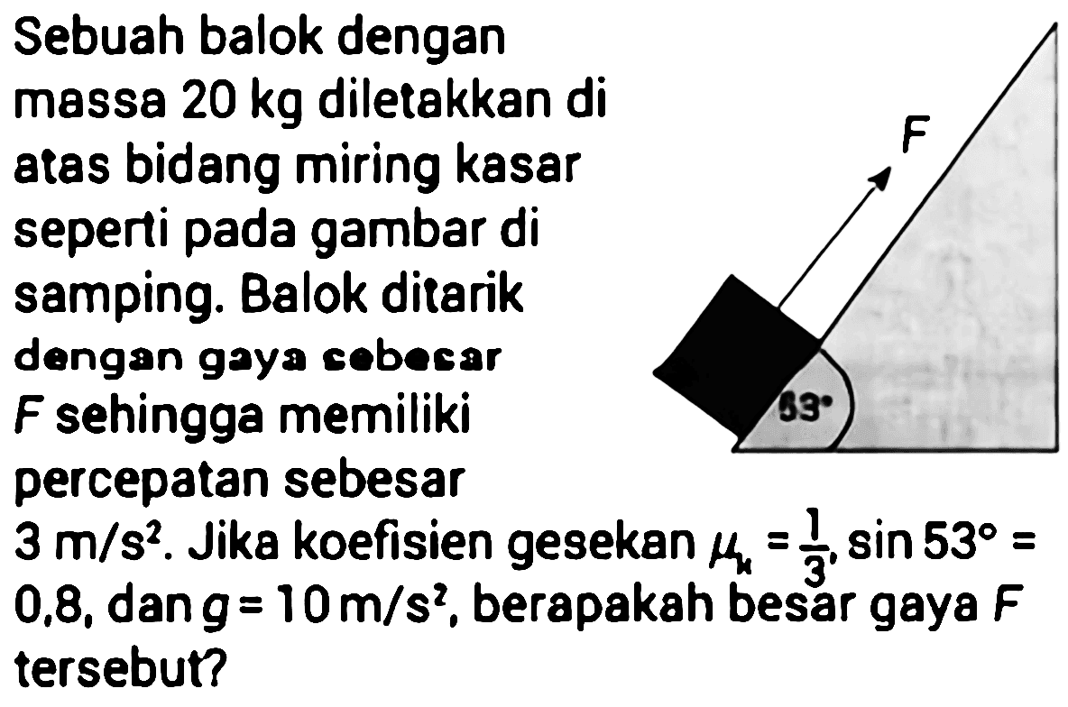 Sebuah balok dengan
massa  20 kg  diletakkan di
atas bidang miring kasar
seperti pada gambar di
samping. Balok ditarik
dengan gaya cebecar
F sehingga memiliki
percepatan sebesar
 3 m / s^2 . Jika koefisien gesekan  muk=(1)/(3), sin 53= 
0,8, dan  g=10 m / s^2 , berapakah besar gaya  F 
tersebut?