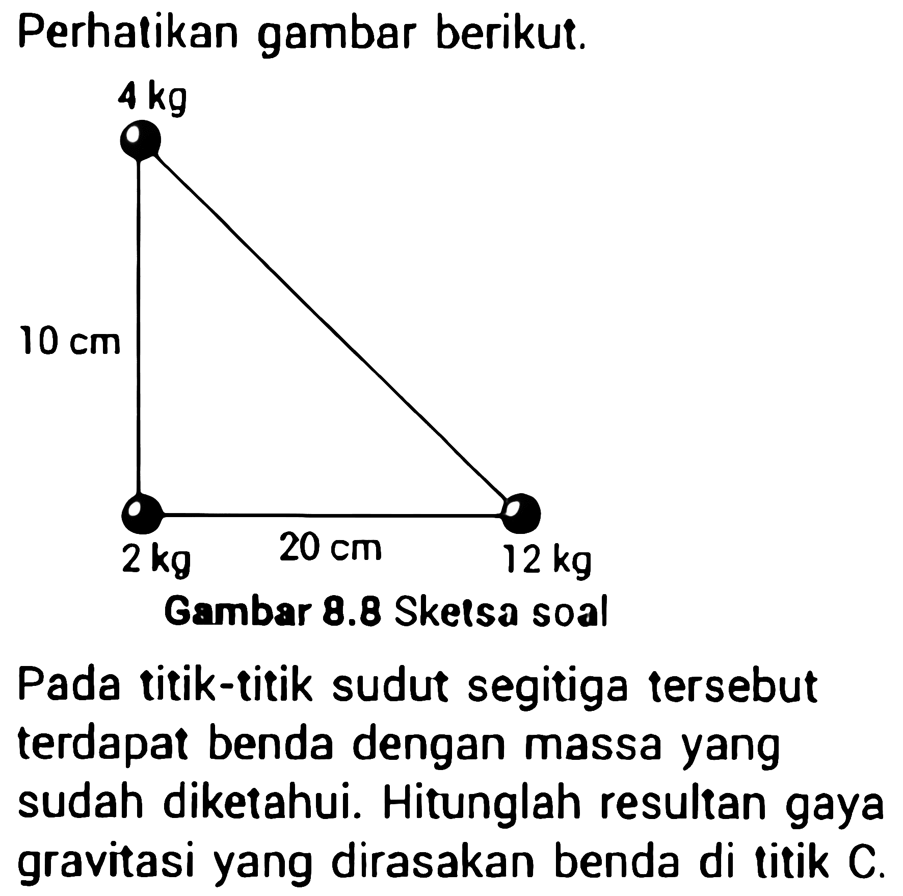 Perhatikan gambar berikut.
4 kg 10 cm 2 kg 20 cm 12 kg
Pada titik-titik sudut segitiga tersebut terdapat benda dengan massa yang sudah diketahui. Hitunglah resultan gaya gravitasi yang dirasakan benda di titik  C .