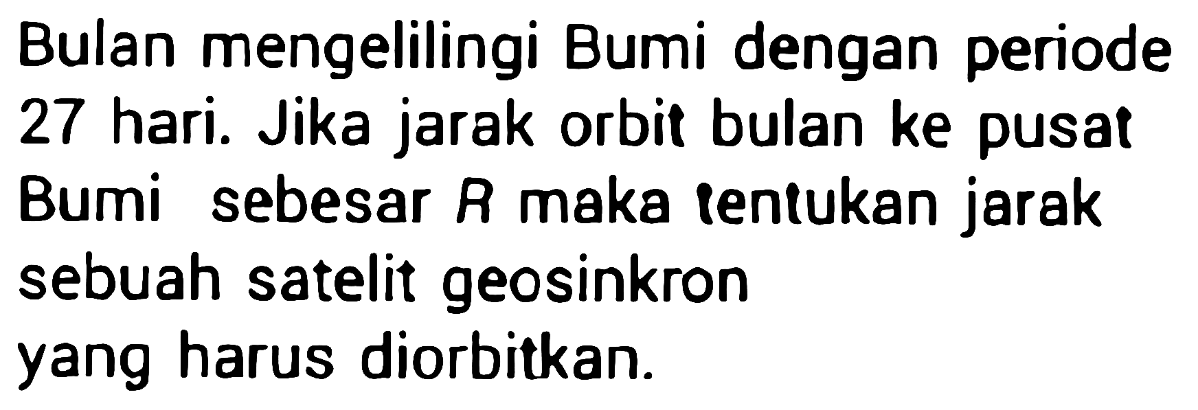 Bulan mengelilingi Bumi dengan periode 27 hari. Jika jarak orbit bulan ke pusat Bumi sebesar  R  maka tentukan jarak sebuah satelit geosinkron yang harus diorbitkan.