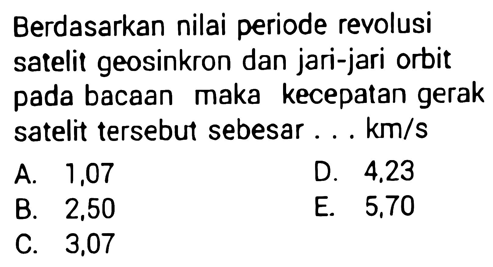 Berdasarkan nilai periode revolusi satelit geosinkron dan jari-jari orbit pada bacaan maka kecepatan gerak satelit tersebut sebesar...  \mathrm{km} / s 
A. 1,07
D.  4.23 
B. 2,50
E. 5,70
C. 3,07