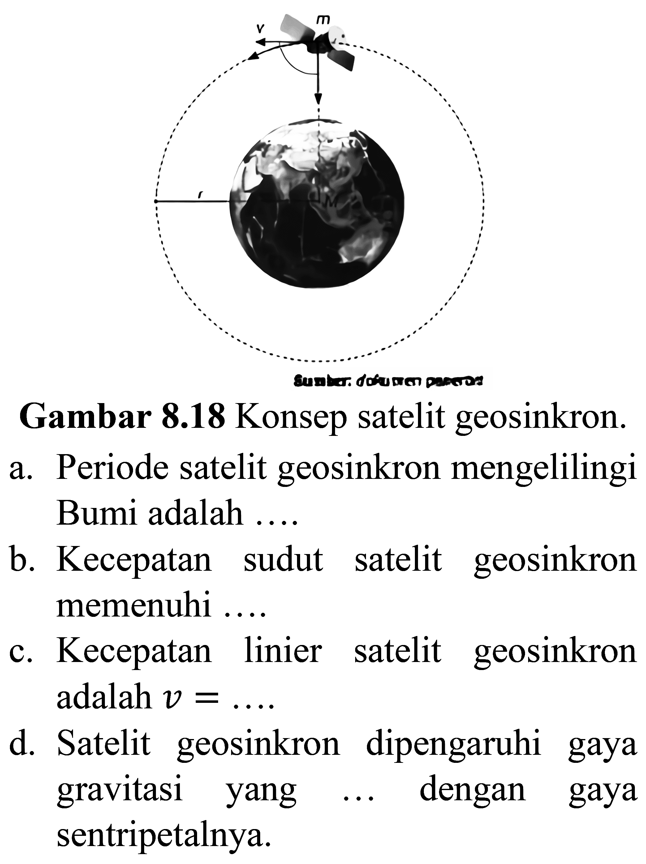 Gambar 8.18 Konsep satelit geosinkron.
a. Periode satelit geosinkron mengelilingi Bumi adalah ....
b. Kecepatan sudut satelit geosinkron memenuhi ....
c. Kecepatan linier satelit geosinkron adalah  v=.... .
d. Satelit geosinkron dipengaruhi gaya gravitasi yang  ....  dengan gaya sentripetalnya.